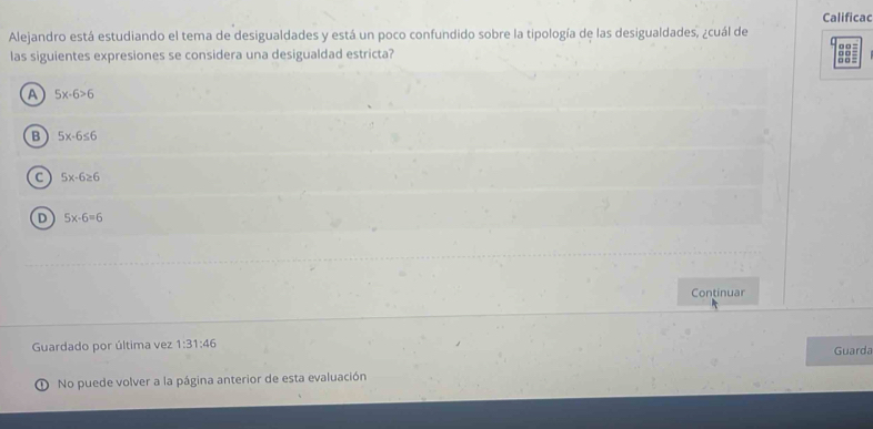 Calificac
Alejandro está estudiando el tema de desigualdades y está un poco confundido sobre la tipología de las desigualdades, ¿cuál de
las siguientes expresiones se considera una desigualdad estricta? □□ = 00 . □ □ =
A 5x-6>6
B 5x-6≤ 6
C 5x-6≥ 6
D 5x-6=6
Continuar
Guardado por última vez 1:31:46 
Guarda
D No puede volver a la página anterior de esta evaluación