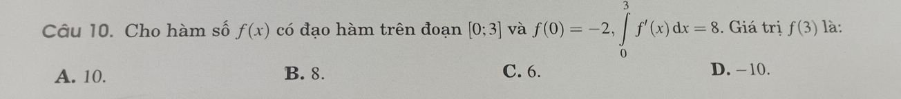 Cho hàm số f(x) có đạo hàm trên đoạn [0;3] và f(0)=-2, ∈tlimits _0^3f'(x)dx=8. Giá trị f(3) là:
A. 10. B. 8. C. 6. D. −10.