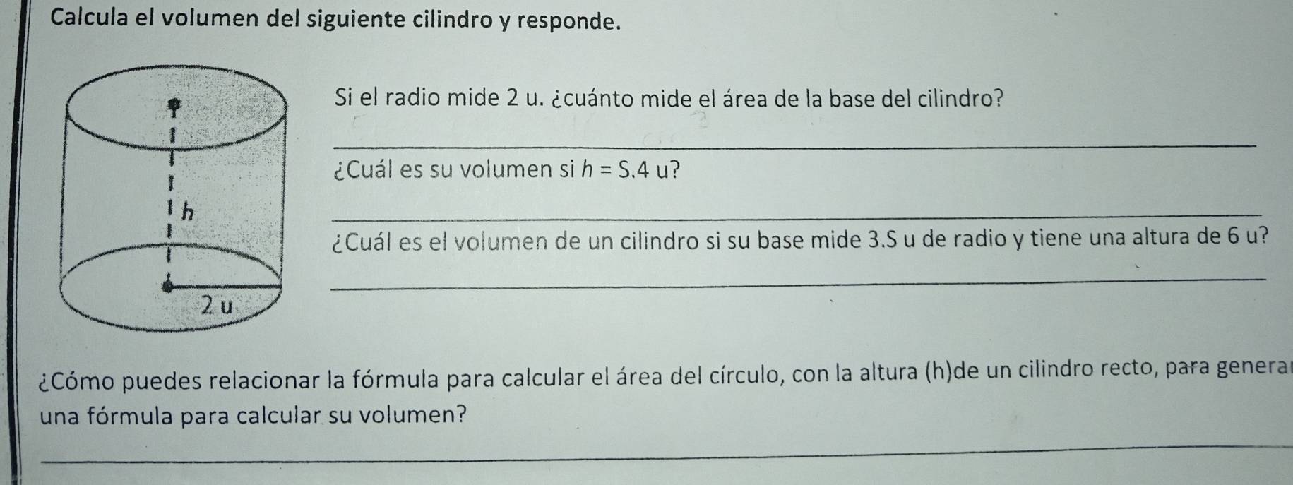 Calcula el volumen del siguiente cilindro y responde. 
Si el radio mide 2 u. ¿cuánto mide el área de la base del cilindro? 
_ 
¿Cuál es su volumen si h=S.4u
_ 
¿Cuál es el volumen de un cilindro si su base mide 3.S u de radio y tiene una altura de 6 u? 
_ 
¿Cómo puedes relacionar la fórmula para calcular el área del círculo, con la altura (h)de un cilindro recto, para generar 
una fórmula para calcular su volumen? 
_ 
_