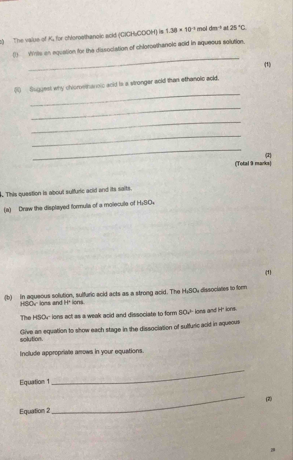 The value of K. for chloroethanoic acid (CICH₂COOH) is 1.38* 10^(-3) mol dm^(-3) at 25°C. 
_ 
( Write an equation for the dissociation of chloroethanoic acid in aqueous solution. 
(1) 
_ 
(ii) Suggest why chioroethanoic acid is a stronger acid than ethanoic acid. 
_ 
_ 
_ 
_ 
(2) 
(Total 9 marks) 
. This question is about sulfuric acid and its salts. 
(a) Draw the displayed formula of a molecule of H₂SO₄
(1) 
(b) In aqueous solution, sulfuric acid acts as a strong acid. The H₂SO₄ dissociates to form 
HSO₄- ions and H* ions. 
The HSO₄- ions act as a weak acid and dissociate to form SO₄² ions and H* ions. 
Give an equation to show each stage in the dissociation of sulfuric acid in aqueous 
solution. 
Include appropriate arrows in your equations. 
Equation 1 
_ 
(2) 
Equation 2 
_ 
29
