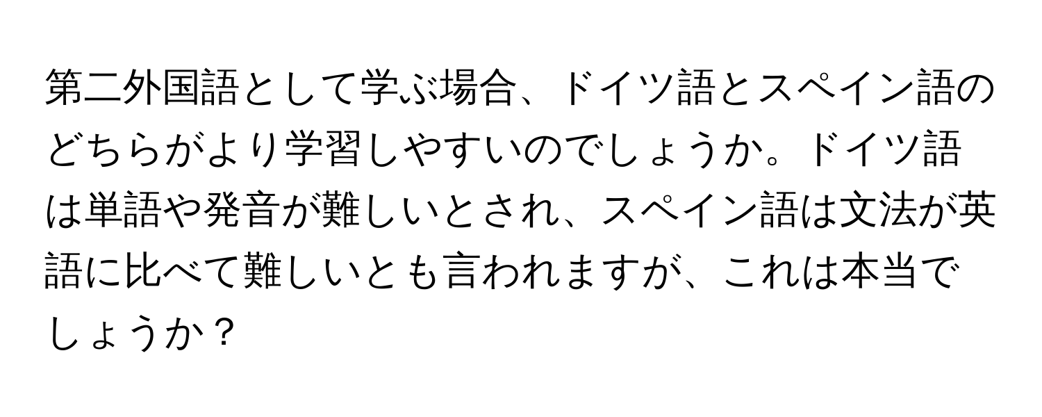 第二外国語として学ぶ場合、ドイツ語とスペイン語のどちらがより学習しやすいのでしょうか。ドイツ語は単語や発音が難しいとされ、スペイン語は文法が英語に比べて難しいとも言われますが、これは本当でしょうか？