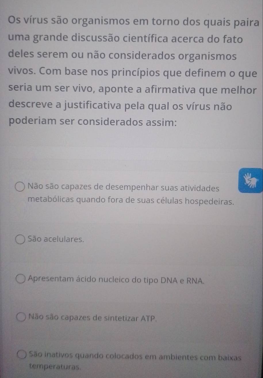 Os vírus são organismos em torno dos quais paira
uma grande discussão científica acerca do fato
deles serem ou não considerados organismos
vivos. Com base nos princípios que definem o que
seria um ser vivo, aponte a afirmativa que melhor
descreve a justificativa pela qual os vírus não
poderiam ser considerados assim:
Não são capazes de desempenhar suas atividades
metabólicas quando fora de suas células hospedeiras.
São acelulares.
Apresentam ácido nucleico do tipo DNA e RNA.
Não são capazes de sintetizar ATP.
São inativos quando colocados em ambientes com baixas
temperaturas.