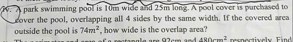 A park swimming pool is 10m wide and 25m long. A pool cover is purchased to 
cover the pool, overlapping all 4 sides by the same width. If the covered area 
outside the pool is 74m^2 , how wide is the overlap area? 
an g eare 9 2cm and 480cm^2 respectively Find