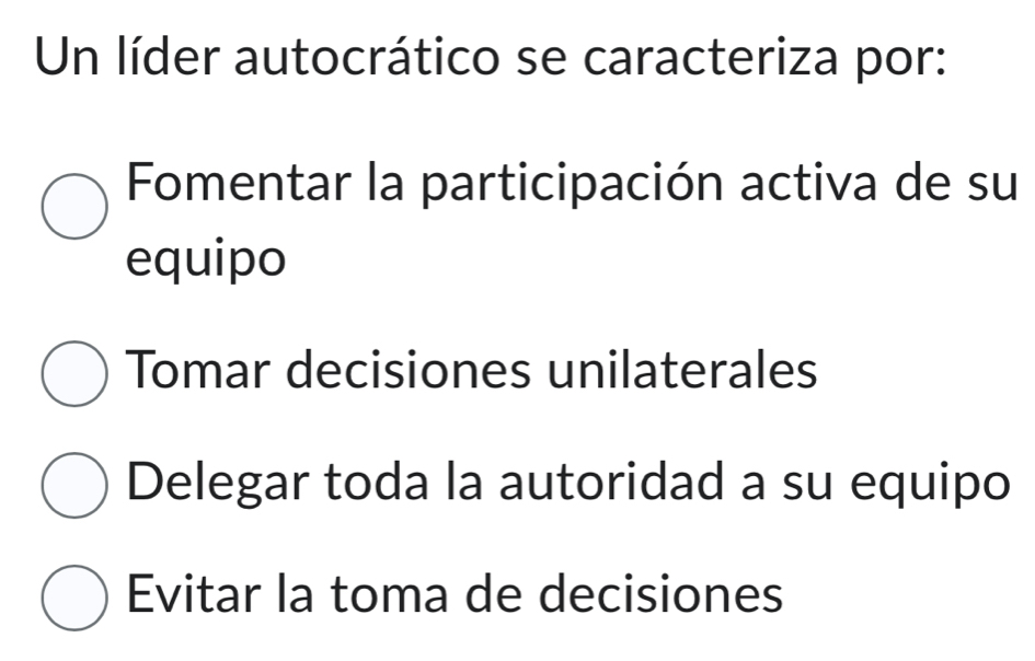 Un líder autocrático se caracteriza por:
Fomentar la participación activa de su
equipo
Tomar decisiones unilaterales
Delegar toda la autoridad a su equipo
Evitar la toma de decisiones