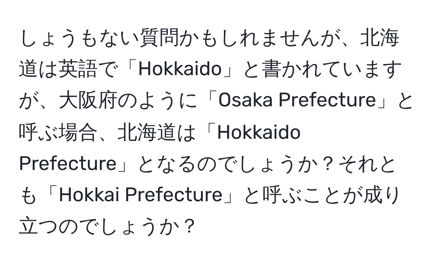 しょうもない質問かもしれませんが、北海道は英語で「Hokkaido」と書かれていますが、大阪府のように「Osaka Prefecture」と呼ぶ場合、北海道は「Hokkaido Prefecture」となるのでしょうか？それとも「Hokkai Prefecture」と呼ぶことが成り立つのでしょうか？