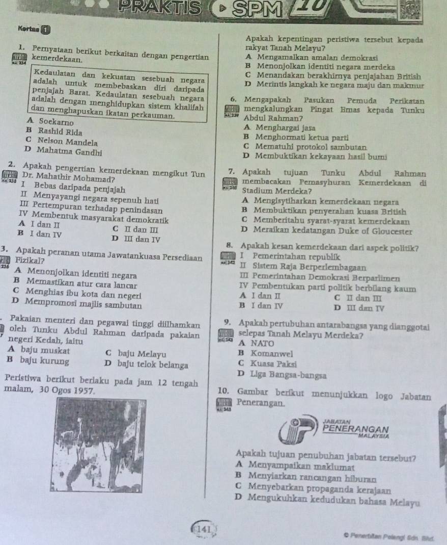 RPRAKTIS D SPM 10
Kortas 1
Apakah kepentingan peristiwa tersebut kepada
rakyat Tanah Melayu?
1. Pernyataan berikut berkaitan dengan pengertian A Mengamalkan amalan demokrasi
kemerdekaan.
“” B Menonjolkan identiti negara merdeka
Kedaulatan dan kekuatan sesebuah negara C Menandakan berakhirnya penjajahan British
adalah untuk membebaskan díri daripada D Merintis langkah ke negara maju dan makmur
penjajah Barat. Kedaulatan sesebuah negara 6. Mengapakah Pasukan Pemuda Perikatan
adalah dengan menghidupkan sistem khalifah mengkalungkan Pingat Emas kepada Tunku
dan menghapuskan ikatan perkauman.
A Soekarno
Abdul Rahman7
A Menghargai jasa
B Rashid Rida B Menghormati ketua parti
C Nelson Mandela
C Mematuhi protokol sambutan
D Mahatma Gandhi D Membuktikan kekayaan hasil bum
2. Apakah pengertian kemerdekaan mengikut Tun 7. Apakah tujuan Tunku Abdul Rahman
Dr. Mahathir Mohamad? membacakan Pemasyhuran Kemerdekaan di
nod
= x 2,3 5 I Bebas daripada penjajah
    
Stadium Merdeka?
II Menyayangi negara sepenuh hati A Mengisytiharkan kemerdekaan negara
III Pertempuran terhadap penindasan B Membuktikan penyerahan kuasa British
IV Membentuk masyarakat demokratik C Memberitahu syarat-syarat kemerdekaan
A I dan I C II dan II D Meraikan kedatangan Duke of Gloucester
B I dan IV D Ⅲ dan IV
8. Apakah kesan kemerdekaan dari aspek politik?
3. Apakah peranan utama Jawatankuasa Persediaan   I Pemerintahan republik
Fizikal? II Sistem Raja Berperlembagaan
7 A Menonjolkan identiti negara III Pemerintahan Demokrasi Berparlimen
B Memastikan atur cara lancar IV Pembentukan parti politik berbilang kaum
C Menghias ibu kota dan negerl A I dan II C II dan III
D Mempromosi majlis sambutan B I dan IV D III dan IV
Pakaian menteri dan pegawai tinggi diilhamkan 9. Apakah pertubuhan antarabangsa yang dianggotai
oleh Tunku Abdul Rahman daripada pakaian m selepas Tanah Melayu Merdeka?
negeri Kedah, iaitu + 10 A NATO
A baju muskat C baju Melayu B Komanwel
C Kuasa Paksi
B baju kurung D baju telok belanga D Liga Bangsa-bangsa
Peristiwa berikut beriaku pada jam 12 tengah 10. Gambar beríkut menunjukkan logo Jabatan
malam, 30 Ogos 1957. Penerangan.
243
JABATAN
PENERANGAN
MAL AYSIA
Apakah tujuan penubuhan jabatan tersebut?
A Menyampaikan maklumat
B Menyiarkan rancangan hiburan
C Menyebarkan propaganda kerajaan
D Mengukuhkan kedudukan bahasa Melayu
141 * Penerbitan Polengl Sdn Bhd.