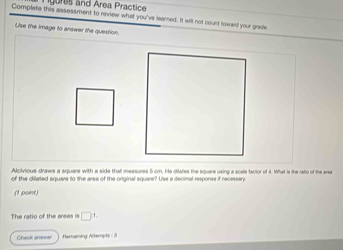 gures and Area Practice 
Complete this assessment to review what you've learned. It will not count toward your grade. 
Use the image to answer the question. 
Alcivious draws a square with a side that measures 5 cm. He dilates the square using a scale factor of 4. What is the ratio of the area 
of the dilated square to the area of the original square? Use a decimal response if necessary. 
(1 point) 
The ratio of the areas is □ :1, 
Check answer Remaining Attempts : 3