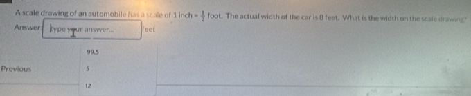 A scale drawing of an automobile has a scale of 1inch= 1/2 foot. The actual width of the car is 8 feet. What is the width on the scale drawing 
Answer type your answer... feet
99.5
Previous 5
12