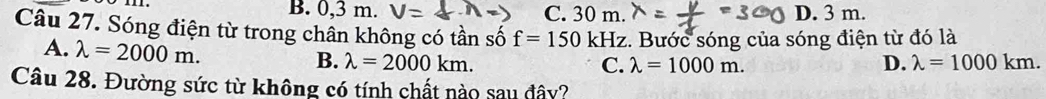 B. 0,3 m. V C. 30 m. D. 3 m.
Câu 27. Sóng điện từ trong chân không có tần số f=150 kHz. Bước sóng của sóng điện từ đó là
A. lambda =2000m.
B. lambda =2000km. C. lambda =1000m. D. lambda =1000km. 
Câu 28. Đường sức từ không có tính chất nào sau đây?