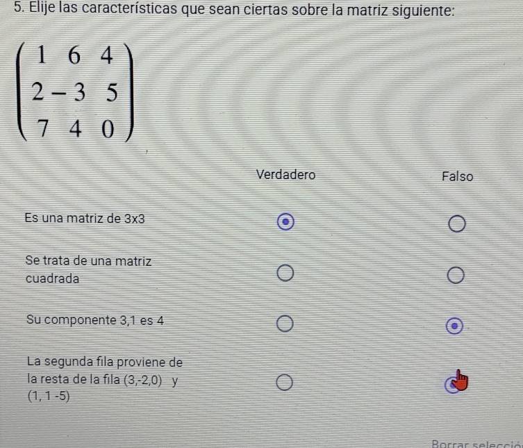 Elije las características que sean ciertas sobre la matriz siguiente:
beginpmatrix 1&6&4 2-3&5 7&4&0endpmatrix
Verdadero Falso
Es una matriz de 3* 3
Se trata de una matriz
cuadrada
Su componente 3, 1 es 4
La segunda fila proviene de
la resta de la fila (3,-2,0) y
(1,1-5)
Borrar selecció