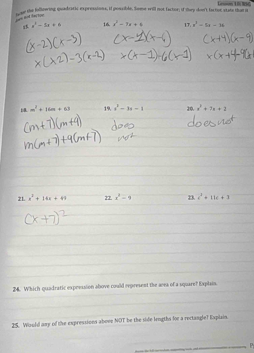 Lesson 10: RSG 
facor the following quadratic expressions, if possible. Some will not factor; if they don't factor state that it 
Joes not factor 
16. x^2-7x+6
15. x^2-5x+6 17. x^2-5x-36
18. m^2+16m+63 19. s^2-3s-1 20. x^2+7x+2
21. x^2+14x+49 22. x^2-9 23. c^2+11c+3
24. Which quadratic expression above could represent the area of a square? Explain. 
25. Would any of the expressions above NOT be the side lengths for a rectangle? Explain.
P