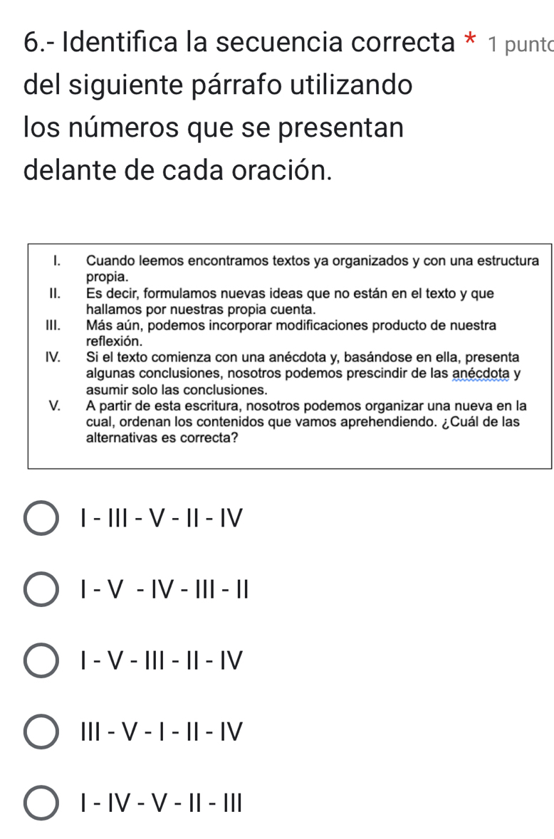 6.- Identifica la secuencia correcta * 1 punto
del siguiente párrafo utilizando
los números que se presentan
delante de cada oración.
I. Cuando leemos encontramos textos ya organizados y con una estructura
propia.
II. Es decir, formulamos nuevas ideas que no están en el texto y que
hallamos por nuestras propia cuenta.
III. Más aún, podemos incorporar modificaciones producto de nuestra
reflexión.
IV. Si el texto comienza con una anécdota y, basándose en ella, presenta
algunas conclusiones, nosotros podemos prescindir de las anécdota y
asumir solo las conclusiones.
V. A partir de esta escritura, nosotros podemos organizar una nueva en la
cual, ordenan los contenidos que vamos aprehendiendo. ¿Cuál de las
alternativas es correcta?
I - III - V - II - ⅣV
I - V - IV - III - II
I - V - III - II - ⅣV
III - V - I - I - Ⅳ
I - IV - V - II - III