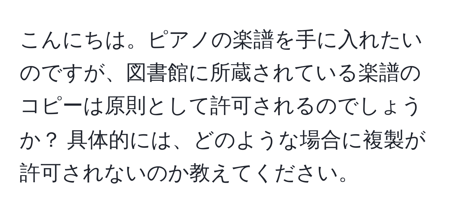 こんにちは。ピアノの楽譜を手に入れたいのですが、図書館に所蔵されている楽譜のコピーは原則として許可されるのでしょうか？ 具体的には、どのような場合に複製が許可されないのか教えてください。