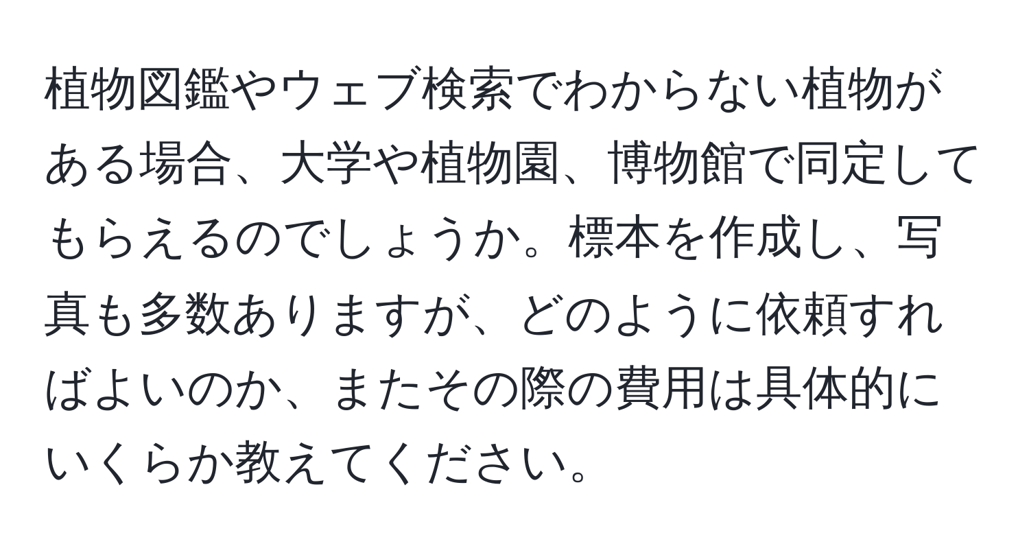 植物図鑑やウェブ検索でわからない植物がある場合、大学や植物園、博物館で同定してもらえるのでしょうか。標本を作成し、写真も多数ありますが、どのように依頼すればよいのか、またその際の費用は具体的にいくらか教えてください。