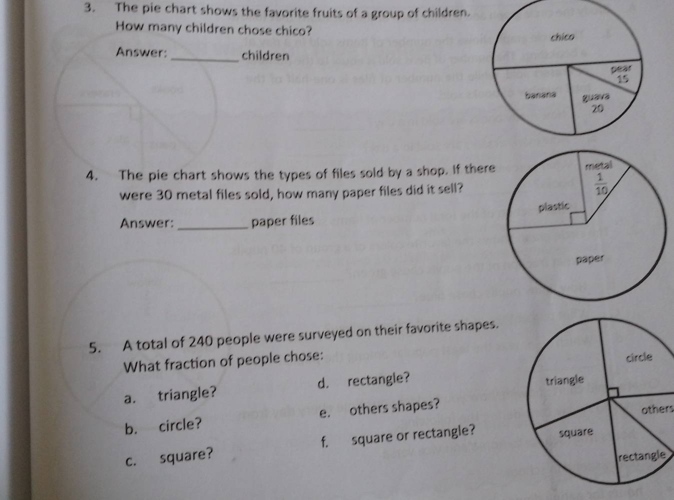 The pie chart shows the favorite fruits of a group of children.
How many children chose chico?
Answer: _children
4. The pie chart shows the types of files sold by a shop. If there
were 30 metal files sold, how many paper files did it sell?
Answer: _paper files
5. A total of 240 people were surveyed on their favorite shapes.
What fraction of people chose:
a. triangle? d. rectangle?
b. circle? e. others shapes?
others
c. square? f. square or rectangle?
e