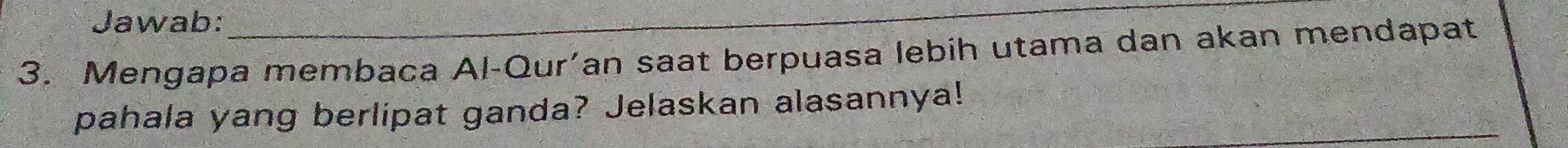 Jawab: 
_ 
3. Mengapa membaca Al-Qur’an saat berpuasa lebih utama dan akan mendapat 
pahala yang berlipat ganda? Jelaskan alasannya!