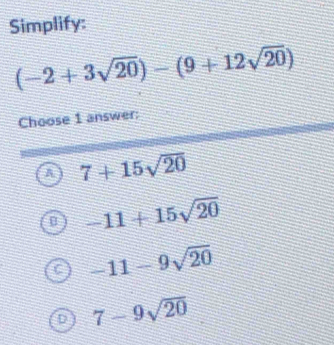 Simplify:
(-2+3sqrt(20))-(9+12sqrt(20))
Choose 1 answer:
A 7+15sqrt(20)
[ -11+15sqrt(20)
-11-9sqrt(20)
D 7-9sqrt(20)