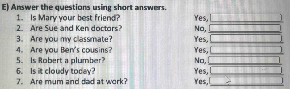 Answer the questions using short answers.
1. Is Mary your best friend? Yes,_
2. Are Sue and Ken doctors? No,_
3. Are you my classmate? Yes,_
4. Are you Ben’s cousins? Yes,_
5. Is Robert a plumber? No,_
6. Is it cloudy today? Yes,_
7. Are mum and dad at work? Yes,_