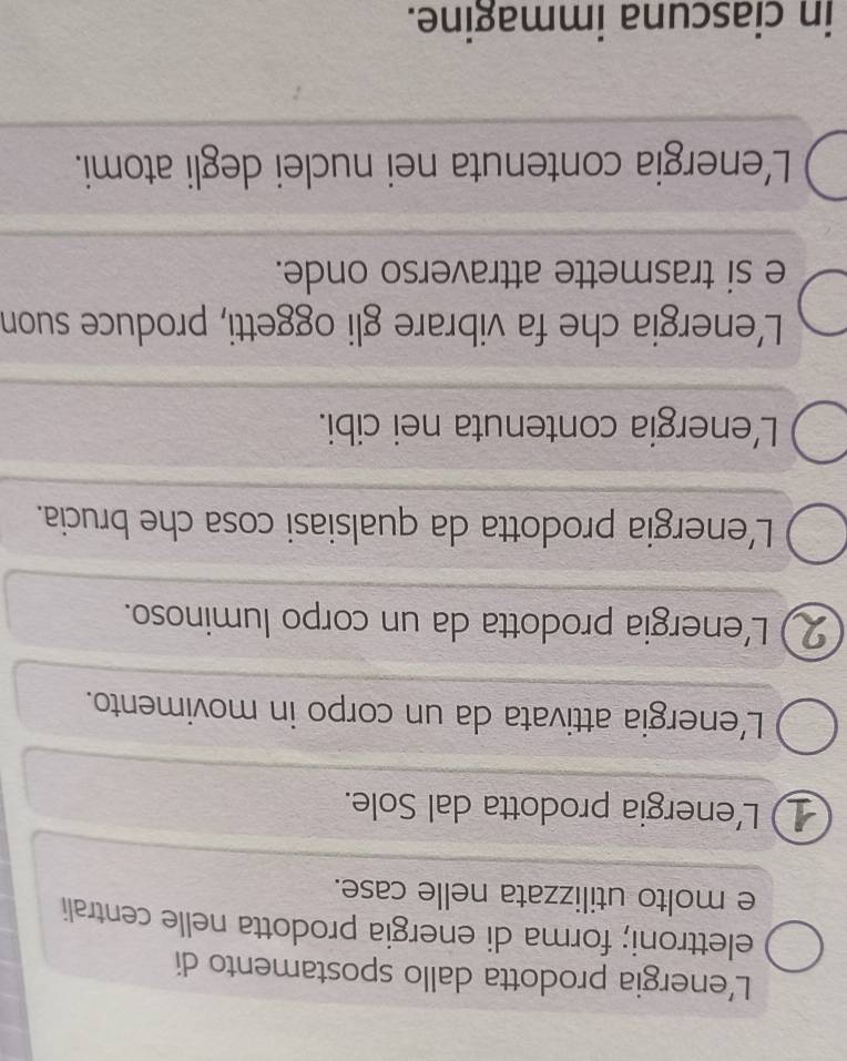 L’energia prodotta dallo spostamento di
elettroni; forma di energia prodotta nelle centrali
e molto utilizzata nelle case.
L'energia prodotta dal Sole.
L’energia attivata da un corpo in movimento.
2 ) L'energia prodotta da un corpo luminoso.
L'energia prodotta da qualsiasi cosa che brucia.
L'energia contenuta nei cibi.
L'energia che fa vibrare gli oggetti, produce suon
e si trasmette attraverso onde.
L'energia contenuta nei nuclei degli atomi.
in ciascuna immagine.