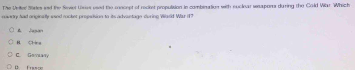 The United States and the Soviet Union used the concept of rocket propulsion in combination with nuclear weapons during the Cold War. Which
country had originally used rocket propulsion to its advantage during World War II?
A. Japan
B. China
C. Germany
D. France