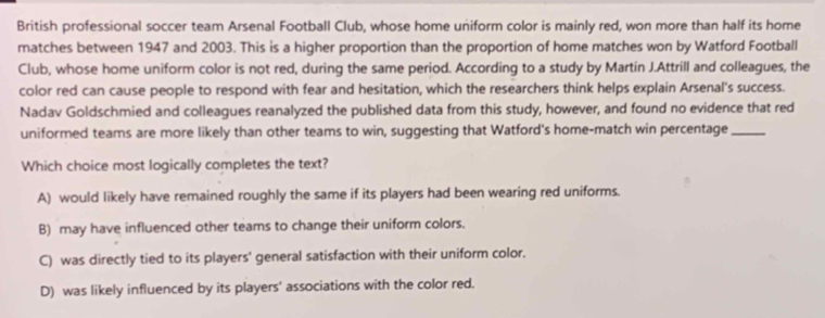 British professional soccer team Arsenal Football Club, whose home uniform color is mainly red, won more than half its home
matches between 1947 and 2003. This is a higher proportion than the proportion of home matches won by Watford Football
Club, whose home uniform color is not red, during the same period. According to a study by Martin J.Attrill and colleagues, the
color red can cause people to respond with fear and hesitation, which the researchers think helps explain Arsenal's success.
Nadav Goldschmied and colleagues reanalyzed the published data from this study, however, and found no evidence that red
uniformed teams are more likely than other teams to win, suggesting that Watford's home-match win percentage_
Which choice most logically completes the text?
A) would likely have remained roughly the same if its players had been wearing red uniforms.
B) may have influenced other teams to change their uniform colors.
C) was directly tied to its players' general satisfaction with their uniform color.
D) was likely influenced by its players' associations with the color red.