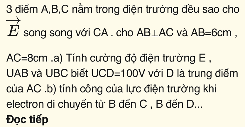 A, B, C nằm trong điện trường đều sao cho
vector E song song với CA. cho AB⊥ AC và AB=6cm,
AC=8cm a) Tính cường độ điện trường E ,
UAB và UBC biết UCD=100V với D là trung điểm 
của AC.b) tính công của lực điện trường khi 
electron di chuyển từ B đến C , B đến D... 
Đọc tiếp