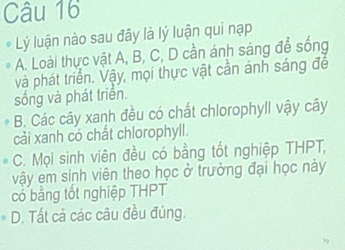 Lý luận nào sau đây là lý luận qui nạp
A. Loài thực vật A, B, C, D cần ánh sáng để sống
và phát triển. Vậy, mọi thực vật cần ánh sáng đế
sống và phát triển.
B. Các cây xanh đều có chất chlorophyll vậy cây
cải xanh có chất chlorophyll.
C. Mọi sinh viên đều có bằng tốt nghiệp THPT,
vậy em sinh viên theo học ở trường đại học này
có bằng tốt nghiệp THPT
D. Tất cả các câu đều đúng.