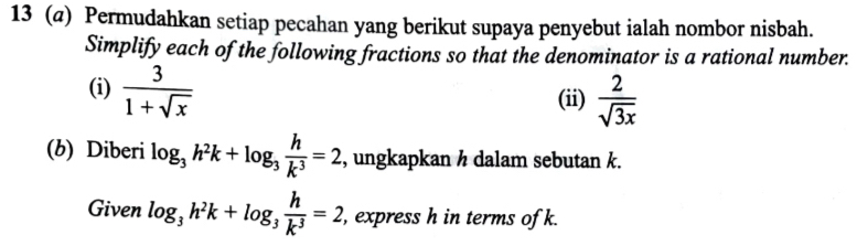 13 (@) Permudahkan setiap pecahan yang berikut supaya penyebut ialah nombor nisbah. 
Simplify each of the following fractions so that the denominator is a rational number. 
(i)  3/1+sqrt(x) 
(ii)  2/sqrt(3x) 
(b) Diberi log _3h^2k+log _3 h/k^3 =2 , ungkapkan h dalam sebutan k. 
Given log _3h^2k+log _3 h/k^3 =2 , express h in terms of k.