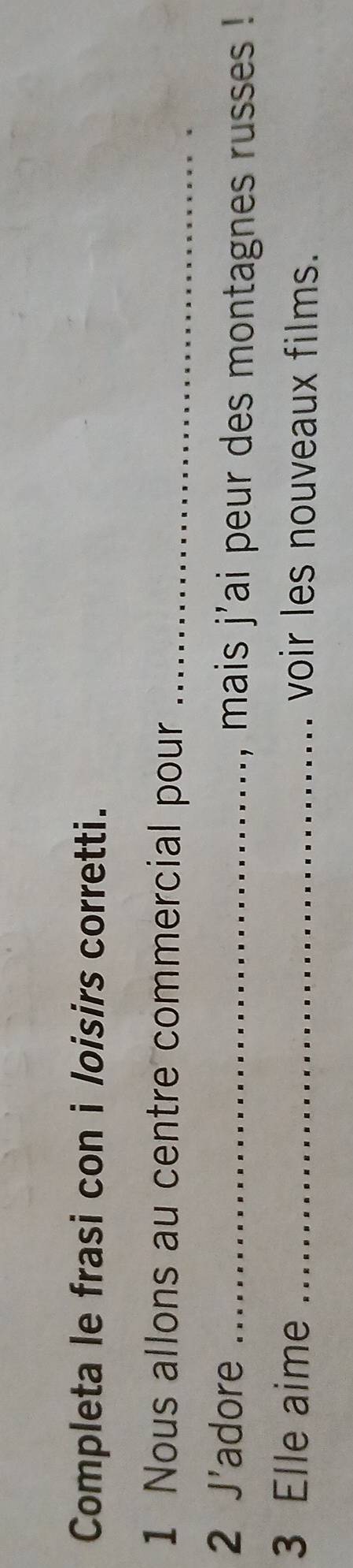 Completa le frasi con i loisirs corretti. 
1 Nous allons au centre commercial pour_ 
2 J'adore _, mais j'ai peur des montagnes russes ! 
3 Elle aime _voir les nouveaux films.