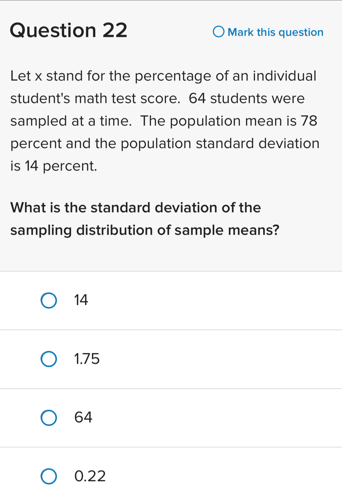 Mark this question
Let x stand for the percentage of an individual
student's math test score. 64 students were
sampled at a time. The population mean is 78
percent and the population standard deviation
is 14 percent.
What is the standard deviation of the
sampling distribution of sample means?
14
1.75
64
0.22