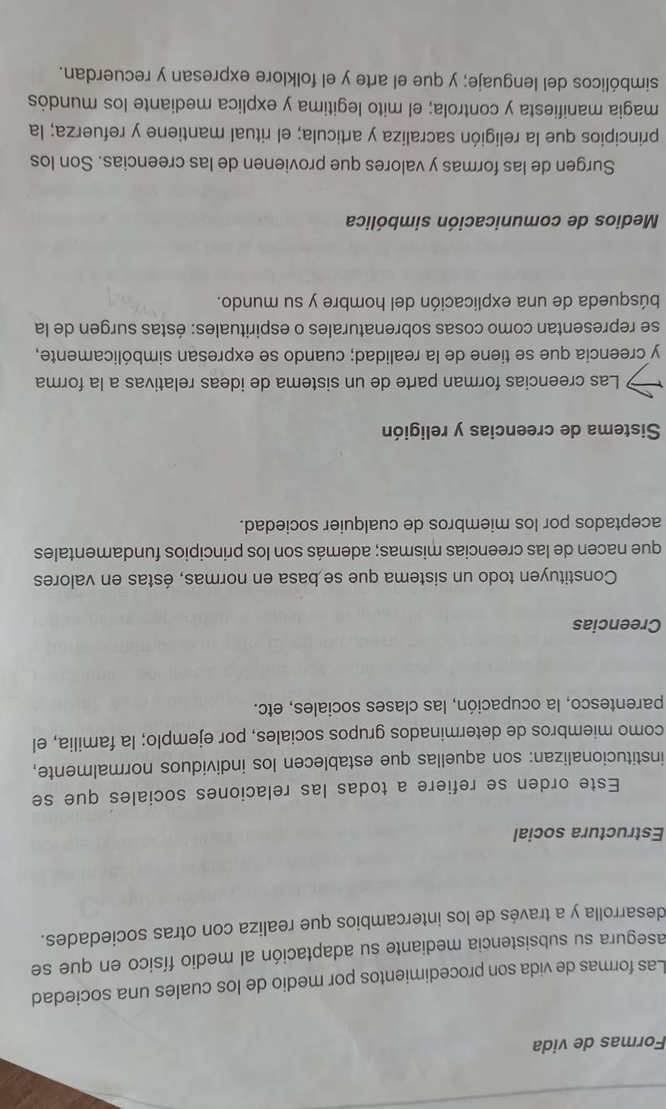 Formas de vida 
Las formas de vida son procedimientos por medio de los cuales una sociedad 
asegura su subsistencia mediante su adaptación al medio físico en que se 
desarrolla y a través de los intercambios que realiza con otras sociedades. 
Estructura social 
Este orden se refiere a todas las relaciones sociales que se 
institucionalizan: son aquellas que establecen los individuos normalmente, 
como miembros de determinados grupos sociales, por ejemplo; la familia, el 
parentesco, la ocupación, las clases sociales, etc. 
Creencias 
Constituyen todo un sistema que se basa en normas, éstas en valores 
que nacen de las creencias mismas; además son los principios fundamentales 
aceptados por los miembros de cualquier sociedad. 
Sistema de creencias y religión 
Las creencias forman parte de un sistema de ideas relativas a la forma 
y creencia que se tiene de la realidad; cuando se expresan simbólicamente, 
se representan como cosas sobrenaturales o espirituales: éstas surgen de la 
búsqueda de una explicación del hombre y su mundo. 
Medios de comunicación simbólica 
Surgen de las formas y valores que provienen de las creencias. Son los 
principios que la religión sacraliza y articula; el ritual mantiene y refuerza; la 
magia manifiesta y controla; el mito legitima y explica mediante los mundós 
simbólicos del lenguaje; y que el arte y el folklore expresan y recuerdan.