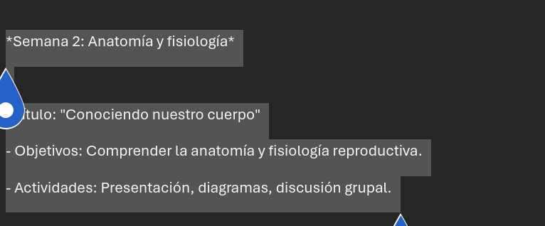 Semana 2: Anatomía y fisiología* 
tulo: "Conociendo nuestro cuerpo" 
- Objetivos: Comprender la anatomía y fisiología reproductiva. 
- Actividades: Presentación, diagramas, discusión grupal.