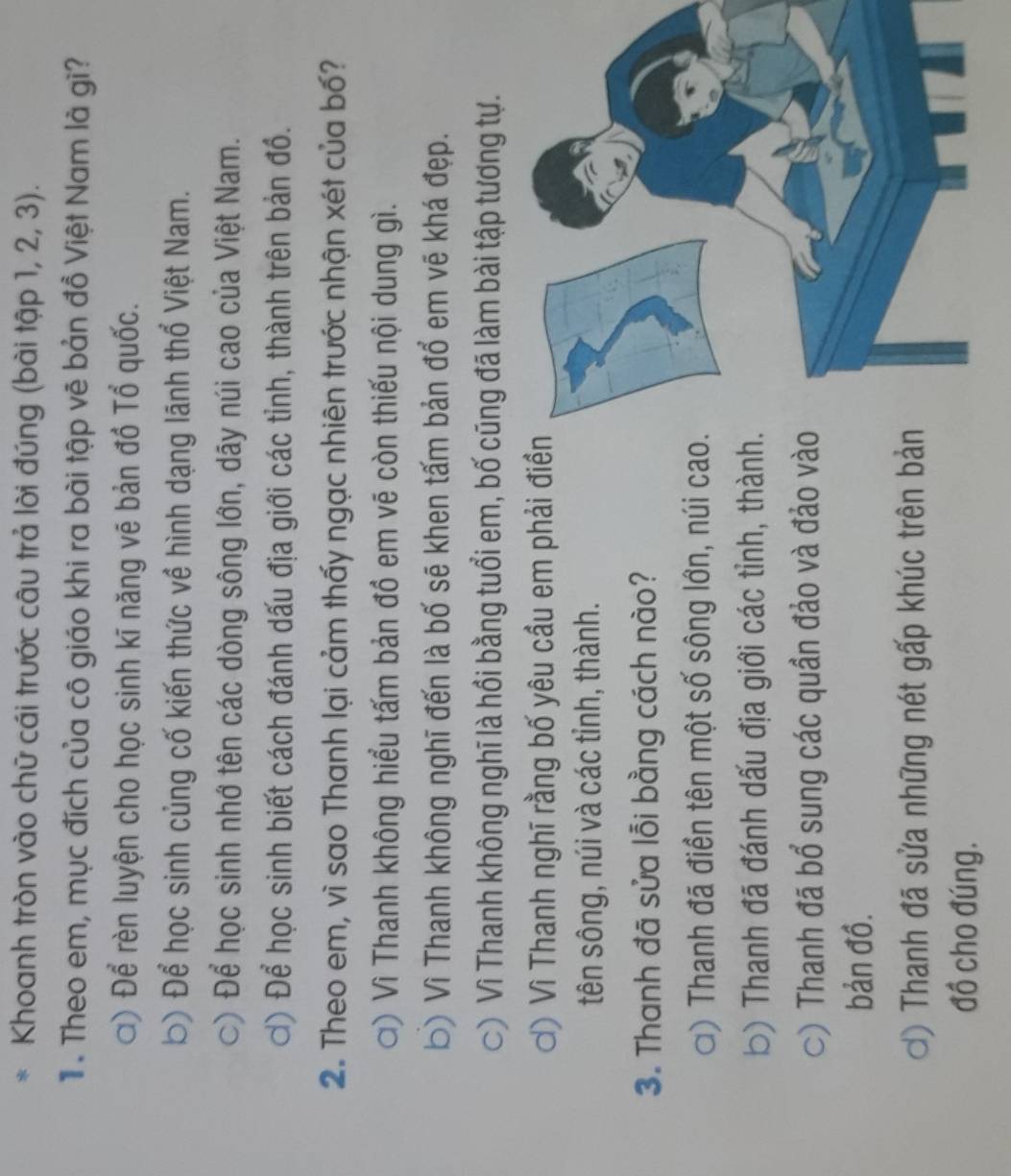 Khoanh tròn vào chữ cái trước câu trả lời đúng (bài tập 1, 2, 3).
T . Theo em, mục đích của cô giáo khi ra bài tập vẽ bản đồ Việt Nam là gì?
) Để rèn luyện cho học sinh kĩ năng vẽ bản đồ Tổ quốc.
b) Để học sinh củng cố kiến thức về hình dạng lãnh thổ Việt Nam.
c) Để học sinh nhớ tên các dòng sông lớn, dãy núi cao của Việt Nam.
ơ) Để học sinh biết cách đánh dấu địa giới các tỉnh, thành trên bản đồ.
2. Theo em, vì sao Thanh lại cảm thấy ngạc nhiên trước nhận xét của bố?
ơ) Vì Thanh không hiểu tấm bản đồ em vẽ còn thiếu nội dung gì.
b) Vì Thanh không nghĩ đến là bố sẽ khen tấm bản đổ em vẽ khá đẹp.
c) Vì Thanh không nghĩ là hồi bằng tuổi em, bố cũng đã làm bài tập tương tự.
ơ) Vì Thanh nghĩ rằng bố yêu cầu em phải điền
tên sông, núi và các tỉnh, thành.
3. Thanh đã sửa lỗi bằng cách nào?
) Thanh đã điền tên một số sông lớn, núi cao.
b) Thanh đã đánh dấu địa giới các tỉnh, thành.
C) Thanh đã bổ sung các quần đảo và đảo vào
bản đồ.
ơ) Thanh đã sửa những nét gấp khúc trên bản
đồ cho đúng.