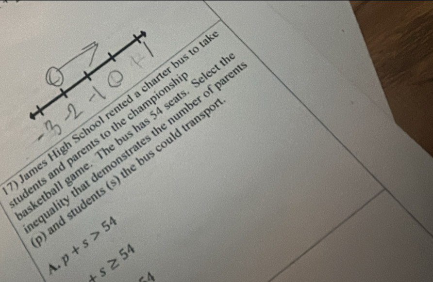 James High School rented a charter bus to
dents and parents to the champions etball game. The bus has 54 seats. Selec
uality that demonstrates the number of pa
and students (s) the bus could trans
p+s>54
A. +s≥ 54 ∠ A