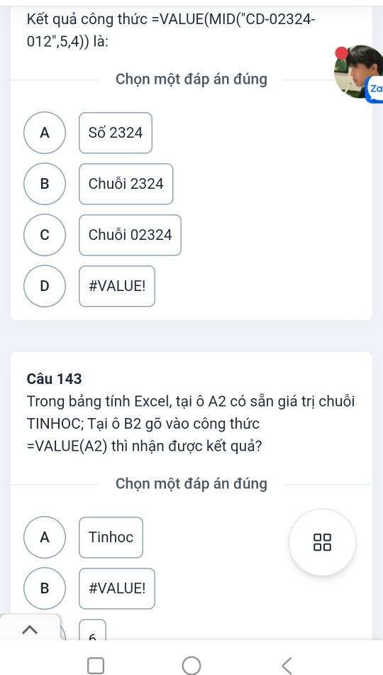 Kết quả công thức =VALUE(MID("CD-02324-
012'',5,4)) là:
Chọn một đáp án đúng
Za
A Số 2324
B Chuỗi 2324
C Chuỗi 02324
D #VALUE!
Câu 143
Trong bảng tính Excel, tại ô A2 có sẵn giá trị chuỗi
TINHOC; Tại ô B2 gõ vào công thức
=VALUE(A2) thì nhận được kết quả?
Chọn một đáp án đúng
A Tinhoc
B #VALUE!