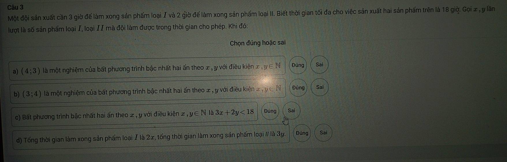 Một đội sản xuất cần 3 giờ để làm xong sản phẩm loại I và 2 giờ để làm xong sản phẩm loại II. Biết thời gian tối đa cho việc sản xuất hai sản phẩm trên là 18 giờ. Gọi z , y lần
lượt là số sản phẩm loại I, loại II mà đội làm được trong thời gian cho phép. Khi đó:
Chọn đúng hoặc sai
a) (4;3) là một nghiệm của bất phương trình bậc nhất hai ẩn theo x , y với điều kiện x ,y∈ N Đúng 153 Sai
b) (3;4) là một nghiệm của bất phương trình bậc nhất hai ẩn theo x , y với điều kiện x , y∈ N Đúng Sai
c) Bất phương trình bậc nhất hai ẩn theo x , y với điều kiện x , y∈ N là 3x+2y<18</tex> Đúng Sai
d) Tổng thời gian làm xong sản phẩm loại I là 2∞, tổng thời gian làm xong sản phẩm loại // là 3y. Đúng Sai