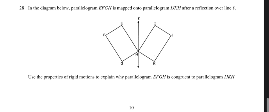 In the diagram below, parallelogram EFGH is mapped onto parallelogram IJKH after a reflection over line l. 
Use the properties of rigid motions to explain why parallelogram EFGH is congruent to parallelogram IJKH. 
10