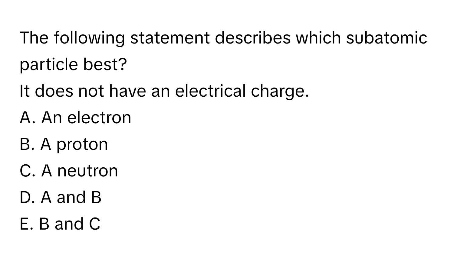 The following statement describes which subatomic particle best?

It does not have an electrical charge.
A. An electron
B. A proton
C. A neutron
D. A and B
E. B and C