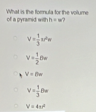 What is the formula for the volume
of a pyramid with h=w ?
V= 1/3 π r^2w
V= 1/2 Bw
V=Bw
V= 1/3 Bw
V=4π r^2