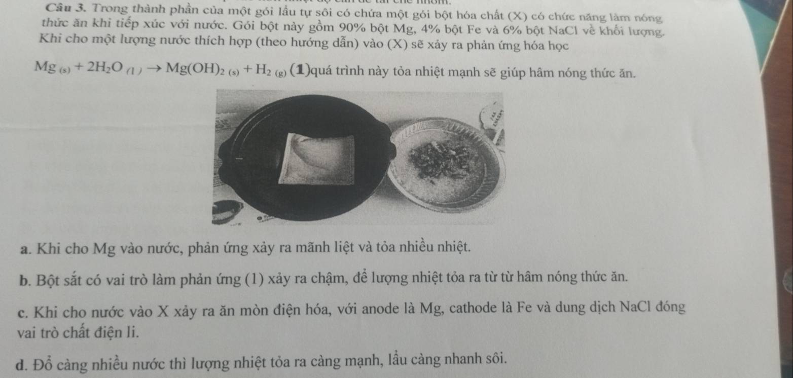 Trong thành phần của một gói lầu tự sôi có chứa một gói bột hóa chất (X) có chức năng làm nóng
thức ăn khi tiếp xúc với nước. Gói bột này gồm 90% bột Mg, 4% bột Fe và 6% bột NaCl về khối lượng.
Khi cho một lượng nước thích hợp (theo hướng dẫn) vào (X) sẽ xảy ra phản ứng hóa học
Mg_(s)+2H_2O_(1)to Mg(OH)_2(s)+H_2 ( (1)quá trình này tỏa nhiệt mạnh sẽ giúp hâm nóng thức ăn.
a. Khi cho Mg vào nước, phản ứng xảy ra mãnh liệt và tỏa nhiều nhiệt.
b. Bột sắt có vai trò làm phản ứng (1) xảy ra chậm, để lượng nhiệt tỏa ra từ từ hâm nóng thức ăn.
c. Khi cho nước vào X xảy ra ăn mòn điện hóa, với anode là Mg, cathode là Fe và dung dịch NaCl đóng
vai trò chất điện li.
d. Đỗ càng nhiều nước thì lượng nhiệt tỏa ra càng mạnh, lầu càng nhanh sôi.