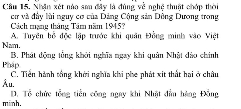 Nhận xét nào sau đây là đúng về nghệ thuật chớp thời
cơ và đầy lùi nguy cơ của Đảng Cộng sản Đông Dương trong
Cách mạng tháng Tám năm 1945?
A. Tuyên bố độc lập trước khi quân Đồng minh vào Việt
Nam.
B. Phát động tổng khởi nghĩa ngay khi quân Nhật đảo chính
Pháp.
C. Tiến hành tổng khởi nghĩa khi phe phát xít thất bại ở châu
Âu.
D. Tổ chức tổng tiến công ngay khi Nhật đầu hàng Đồng
minh.