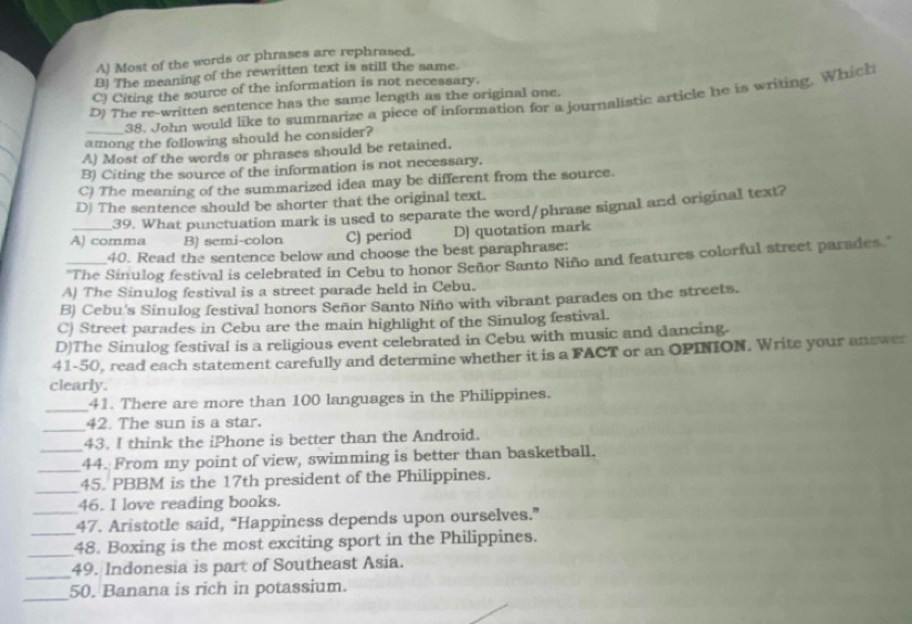 A) Most of the words or phrases are rephrased.
B! The meaning of the rewritten text is still the same.
C) Citing the source of the information is not necessary.
38. John would like to summarize a piece of information for a journalistic article he is writing. Which
D) The re-written sentence has the same length as the original one.
among the following should he consider?
A) Most of the words or phrases should be retained.
B) Citing the source of the information is not necessary.
C) The meaning of the summarized idea may be different from the source.
D) The sentence should be shorter that the original text.
39. What punctuation mark is used to separate the word/phrase signal and original text?
A) comma B) semi-colon C) period D) quotation mark
40. Read the sentence below and choose the best paraphrase:
'The Sinulog festival is celebrated in Cebu to honor Señor Santo Niño and features colorful street parades.'
A) The Sinulog festival is a street parade held in Cebu.
B) Cebu's Sinulog festival honors Señor Santo Niño with vibrant parades on the streets.
C) Street parades in Cebu are the main highlight of the Sinulog festival.
D)The Sinulog festival is a religious event celebrated in Cebu with music and dancing.
41-50, read each statement carefully and determine whether it is a FACT or an OPINION. Write your answer
clearly.
_
41. There are more than 100 languages in the Philippines.
_
42. The sun is a star.
43. I think the iPhone is better than the Android.
_44. From my point of view, swimming is better than basketball.
_
45. PBBM is the 17th president of the Philippines.
46. I love reading books.
_47. Aristotle said, “Happiness depends upon ourselves.”
_48. Boxing is the most exciting sport in the Philippines.
_
49. Indonesia is part of Southeast Asia.
_
50. Banana is rich in potassium.