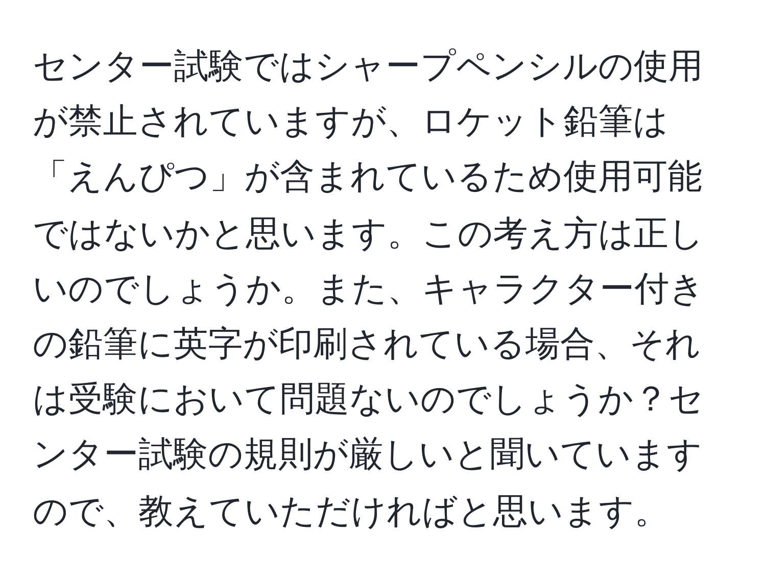 センター試験ではシャープペンシルの使用が禁止されていますが、ロケット鉛筆は「えんぴつ」が含まれているため使用可能ではないかと思います。この考え方は正しいのでしょうか。また、キャラクター付きの鉛筆に英字が印刷されている場合、それは受験において問題ないのでしょうか？センター試験の規則が厳しいと聞いていますので、教えていただければと思います。