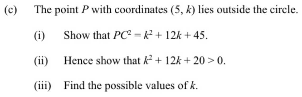 The point P with coordinates (5,k) lies outside the circle. 
(i) Show that PC^2=k^2+12k+45. 
(ii) Hence show that k^2+12k+20>0. 
(iii) Find the possible values of k.