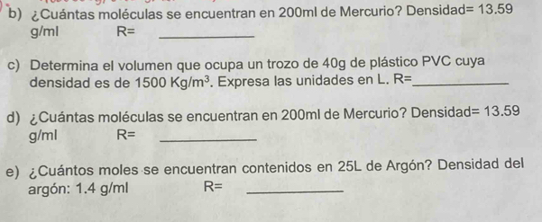 ¿Cuántas moléculas se encuentran en 200ml de Mercurio? Densidad =13.59
g/ml R= _ 
c) Determina el volumen que ocupa un trozo de 40g de plástico PVC cuya 
densidad es de 1500Kg/m^3. Expresa las unidades en L. R= _ 
d) ¿Cuántas moléculas se encuentran en 200ml de Mercurio? Densidad =13.59
g/ml R= _ 
e) ¿Cuántos moles se encuentran contenidos en 25L de Argón? Densidad del 
argón: 1.4 g/ml R= _