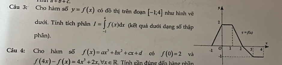 a+b+c.
Câu 3: Cho hàm số y=f(x) có đồ thị trên đoạn [-1;4] như hình 
dưới. Tính tích phân I=∈tlimits _(-1)^4f(x)dx (kết quả dưới dạng số thậ
phân).
Câu 4: Cho hàm số f(x)=ax^3+bx^2+cx+d có f(0)=2 và
f(4x)-f(x)=4x^3+2x,forall x∈ R Tính gần đúng đến hàng phần