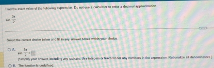 Find the exact value of the following expression. Do not use a calculator to enter a decimal approximation
sin  3x/2 
Select the comect choice belew and fill in any answer bexes within your choice
A. ^circ   3π /2 =□
sin
(Simplify your answer, including any radicals. Use inegers or fractions for any numbers in the expression. Rationalize all denominators)
B.The function is undefined.