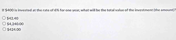 If $400 is invested at the rate of 6% for one year, what will be the total value of the investment (the amount)?
$42.40
$4,240.00
$424.00