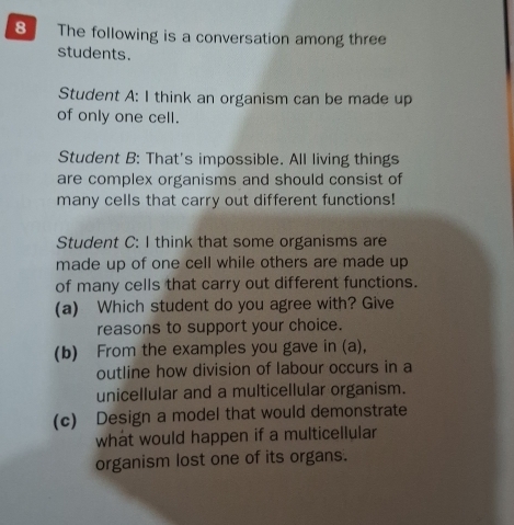 The following is a conversation among three 
students. 
Student A: I think an organism can be made up 
of only one cell. 
Student B: That's impossible. All living things 
are complex organisms and should consist of 
many cells that carry out different functions! 
Student C: I think that some organisms are 
made up of one cell while others are made up 
of many cells that carry out different functions. 
(a) Which student do you agree with? Give 
reasons to support your choice. 
(b) From the examples you gave in (a), 
outline how division of labour occurs in a 
unicellular and a multicellular organism. 
(c) Design a model that would demonstrate 
what would happen if a multicellular 
organism lost one of its organs.