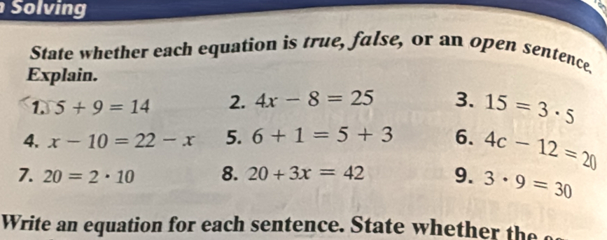 Solving 
State whether each equation is true, false, or an open sentence. 
Explain. 
1. 5+9=14
2. 4x-8=25 3. 15=3· 5
4. x-10=22-x 5. 6+1=5+3 6. 4c-12=20
8. 
7. 20=2· 10 20+3x=42 9. 3· 9=30
Write an equation for each sentence tat w h h h